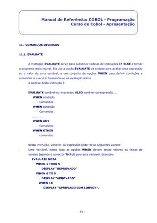 - 81 -
Manual de Referência: COBOL - Programação
Curso de Cobol - Apresentação
11. COMANDOS DIVERSOS
11.1. EVALUATE
A instrução EVALUATE serve para substituir cadeias de instruções IF ELSE e tornar
o programa mais legível. Ela usa a opção EVALUATE da sintaxe para avaliar uma expressão
ou o valor de uma variável, e um conjunto de opções WHEN para definir condições e
comandos a executar baseando-se na avaliação acima.
A sintaxe desta instrução é:
EVALUATE variável-ou-expressao ALSO variável-ou-expressão ...
WHEN condição
Comandos
WHEN condição
Comandos
................
WHEN ANY
Comandos
WHEN OTHER
comandos.
Nesta instrução, variavel-ou-expressão pode ter os seguintes valores:
- Uma variável. Neste caso as opções WHEN devem testar valores ou faixas de
valores (usando o conector THRU) para esta variável. Exemplo:
EVALUATE NOTA
WHEN 1 THRU 5
DISPLAY “REPROVADO”
WHEN 6 TO 9
DISPLAY “APROVADO”
WHEN 10
DISPLAY “APROVADO COM LOUVOR”.
 