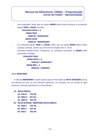 - 82 -
Manual de Referência: COBOL - Programação
Curso de Cobol - Apresentação
- Uma expressão. Neste caso as opções WHEN devem testar somente as constantes
lógicas TRUE e FALSE. Exemplo:
EVALUATE NOTA > 5
WHEN TRUE
DISPLAY “APROVADO”
WHEN FALSE
DISPLAY “REPROVADO”.
- As constantes lógicas TRUE ou FALSE. Neste caso as opções WHEN podem testar
qualquer condição, mesmo que não tenham relação entre si. Se as
- condições testadas forem verdadeiras, os comandos associados no WHEN serão
executados. Exemplo:
EVALUATE TRUE
WHEN NOTA > 5
DISPLAY “APROVADO”
WHEN MES = 1
DISPLAY “JANEIRO”.
11.2. REDEFINES
A cláusula REDEFINES é usada quando alguma informação da DATA DIVISION precisa
ser definida em dois ou mais formatos diferentes. Por exemplo, em um campo de data
podemos o formato dia/mês/ano ou ano/mês/dia:
01 DATA-DIRETA.
03 DIA-D PIC 99.
03 MÊS-D PIC 99.
03 ANO-D PIC 99.
01 DATA-INVERSA REDEFINES DATA-DIRETA.
03 ANO-I PIC 99.
03 MÊS-I PIC 99.
03 DIA-I PIC 99.
 