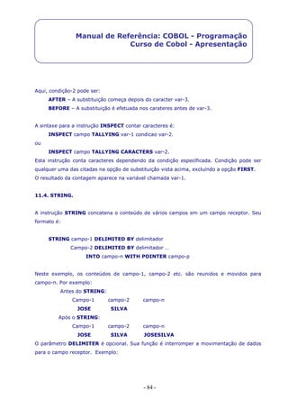 - 84 -
Manual de Referência: COBOL - Programação
Curso de Cobol - Apresentação
Aqui, condição-2 pode ser:
AFTER – A substituição começa depois do caracter var-3.
BEFORE – A substituição é efetuada nos carateres antes de var-3.
A sintaxe para a instrução INSPECT contar caracteres é:
INSPECT campo TALLYING var-1 condicao var-2.
ou
INSPECT campo TALLYING CARACTERS var-2.
Esta instrução conta caracteres dependendo da condição específicada. Condição pode ser
qualquer uma das citadas na opção de substituição vista acima, excluíndo a opção FIRST.
O resultado da contagem aparece na variável chamada var-1.
11.4. STRING.
A instrução STRING concatena o conteúdo de vários campos em um campo receptor. Seu
formato é:
STRING campo-1 DELIMITED BY delimitador
Campo-2 DELIMITED BY delimitador …
INTO campo-n WITH POINTER campo-p
Neste exemplo, os conteúdos de campo-1, campo-2 etc. são reunidos e movidos para
campo-n. Por exemplo:
Antes do STRING:
Campo-1 campo-2 campo-n
JOSE SILVA
Após o STRING:
Campo-1 campo-2 campo-n
JOSE SILVA JOSESILVA
O parâmetro DELIMITER é opcional. Sua função é interromper a movimentação de dados
para o campo receptor. Exemplo:
 