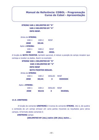 - 85 -
Manual de Referência: COBOL - Programação
Curso de Cobol - Apresentação
STRING VAR-1 DELIMITED BY “S”
VAR-2 DELIMITED BY “V”
INTO RESP.
Antes do STRING:
VAR-1 VAR-2 RESP
JOSE SILVA
Após o STRING:
VAR-1 VAR-2 RESP
JOSE SILVA JOSIL
A função de WITH POINTER, também opcional, é indicar a posição do campo receptor que
começa a receber os dados. Assim no exemplo:
STRING VAR-1 DELIMITED BY “S”
VAR-2 DELIMITED BY “V”
INTO RESP
WITH POINTER DESLOC.
Antes do STRING:
VAR-1 VAR-2 DESLOC RESP
JOSE SILVA 3 XXXXXXX
Após o STRING:
VAR-1 VAR-2 DESLOC RESP
JOSE SILVA 3 XXJOSIL
11.5. UNSTRING
A função do comando UNSTRING é inversa do comando STRING, isto é, ele quebra
o conteúdo de um campo emissor em varia partes movendo os resultados para vários
campos. O formato deste comando é:
UNSTRING campo
[DELIMITED BY [ALL] delim [OR [ALL] delim….
 