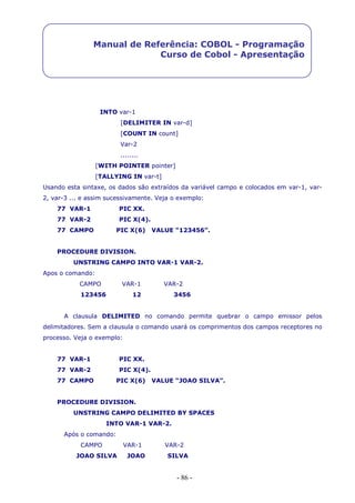 - 86 -
Manual de Referência: COBOL - Programação
Curso de Cobol - Apresentação
INTO var-1
[DELIMITER IN var-d]
[COUNT IN count]
Var-2
........
[WITH POINTER pointer]
[TALLYING IN var-t]
Usando esta sintaxe, os dados são extraídos da variável campo e colocados em var-1, var-
2, var-3 ... e assim sucessivamente. Veja o exemplo:
77 VAR-1 PIC XX.
77 VAR-2 PIC X(4).
77 CAMPO PIC X(6) VALUE “123456”.
PROCEDURE DIVISION.
UNSTRING CAMPO INTO VAR-1 VAR-2.
Apos o comando:
CAMPO VAR-1 VAR-2
123456 12 3456
A clausula DELIMITED no comando permite quebrar o campo emissor pelos
delimitadores. Sem a clausula o comando usará os comprimentos dos campos receptores no
processo. Veja o exemplo:
77 VAR-1 PIC XX.
77 VAR-2 PIC X(4).
77 CAMPO PIC X(6) VALUE “JOAO SILVA”.
PROCEDURE DIVISION.
UNSTRING CAMPO DELIMITED BY SPACES
INTO VAR-1 VAR-2.
Após o comando:
CAMPO VAR-1 VAR-2
JOAO SILVA JOAO SILVA
 