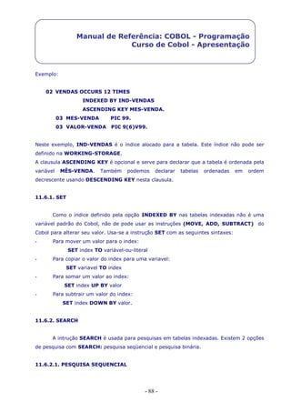 - 88 -
Manual de Referência: COBOL - Programação
Curso de Cobol - Apresentação
Exemplo:
02 VENDAS OCCURS 12 TIMES
INDEXED BY IND-VENDAS
ASCENDING KEY MES-VENDA.
03 MES-VENDA PIC 99.
03 VALOR-VENDA PIC 9(6)V99.
Neste exemplo, IND-VENDAS é o índice alocado para a tabela. Este índice não pode ser
definido na WORKING-STORAGE.
A clausula ASCENDING KEY é opcional e serve para declarar que a tabela é ordenada pela
variável MÊS-VENDA. Também podemos declarar tabelas ordenadas em ordem
decrescente usando DESCENDING KEY nesta clausula.
11.6.1. SET
Como o índice definido pela opção INDEXED BY nas tabelas indexadas não é uma
variável padrão do Cobol, não de pode usar as instruções (MOVE, ADD, SUBTRACT) do
Cobol para alterar seu valor. Usa-se a instrução SET com as seguintes sintaxes:
- Para mover um valor para o index:
SET index TO variável-ou-literal
- Para copiar o valor do index para uma variavel:
SET variavel TO index
- Para somar um valor ao index:
SET index UP BY valor
- Para subtrair um valor do index:
SET index DOWN BY valor.
11.6.2. SEARCH
A intrução SEARCH é usada para pesquisas em tabelas indexadas. Existem 2 opções
de pesquisa com SEARCH: pesquisa seqüencial e pesquisa binária.
11.6.2.1. PESQUISA SEQUENCIAL
 