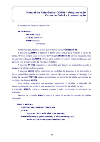- 89 -
Manual de Referência: COBOL - Programação
Curso de Cobol - Apresentação
A sintaxe para pesquisa seqüencial é:
SEARCH tabela
VARYING índice
AT END comandos
WHEN condição
Comandos.
Nesta instrução, tabela é o item que contem a clausula INDEXED BY.
A clausula VARYING é opcional e define uma variavel para mostrar o índice da
tabela. O Cobol sempre usa o indexador definido pelo INDEXED BY para as pesquisas, mas
se usarmos a clausula VARYING o Cobol varia também a variável índice da clausula, que
portanto terá o mesmo valor do indexador da tabela.
A clausula AT END especifica os comandos que devem ser executados quando a
pesquisa na tabela não teve sucesso.
A clausula WHEN define realmente as condições da pesquisa, e os comandos a
serem executados quando a pesquisa tiver sucesso. No caso de sucesso o indexador e o
índice da clausula VARYING estarão posicionados no elemento da tabela que satisfez as
condições da clausula WHEN.
Uma medida importante nas pesquisas seqüenciais é inicializar o indexador da
tabela, geralmente com o valor 1 que representa o primeiro item da tabela, porque
a instrução SEARCH inicia a pesquisa usando o valor encontrado no momento no
indexador.
Exemplo de comando SEARCH usando a tabela de vendas do exemplo de tabelas
indexadas:
SEARCH VENDAS
VARYING VARIAVEL-DE-TRABALHO
AT END
DISPLAY “ESTE MÊS NÃO TEVE VENDAS”
WHEN MÊS-VENDA (IND-VENDAS) = MÊS-DA-PESQUISA
MOVE VALOR-VENDA (IND-VENDAS) TO ......
 