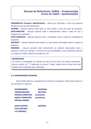 - 9 -
Manual de Referência: COBOL - Programação
Curso de Cobol - Apresentação
PROGRAM-ID (Program Identification) - deverá ser informado o nome do programa
através do qual ele será identificado.
AUTHOR - cláusula opcional onde pode ou não constar o nome do autor do programa.
DATE-WRITTEN - cláusula opcional onde o desenvolvedor coloca a data em que o
programa foi codificado.
DATE-COMPILED - cláusula opcional onde o compilador insere a data da compilação do
programa.
SECURITY - cláusula opcional onde podem ou não constar informações sobre o acesso ao
programa.
REMARKS - cláusula opcional onde normalmente se colocam observações sobre o
programa. Como por exemplo, o histórico de suas atualizações e seus respectivos autores,
ou a data de criação e objetivo do programa, etc.
3.2. ENVIRONMENT DIVISION
Esta divisão descreve o equipamento envolvido no programa. Possui duas sections e
sua estrutura é a seguinte:
ENVIRONMENT DIVISION.
CONFIGURATION SECTION.
SOURCE-COMPUTER. comentário.
OBJECT-COMPUTER. comentário.
SPECIAL-NAMES.
INPUT-OUTPUT SECTION.
FILE-CONTROL.
I-O CONTROL.
IMPORTANTE:
Se houver a necessidade da inclusão de mais de uma linha com textos explicativos,
deve-se utilizar um “*” (asterisco) na coluna 7 (sete). Desta forma a nova linha será
tratada como comentário pelo compilador.
 