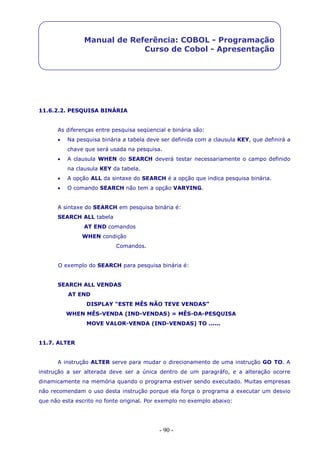 - 90 -
Manual de Referência: COBOL - Programação
Curso de Cobol - Apresentação
11.6.2.2. PESQUISA BINÁRIA
As diferenças entre pesquisa seqüencial e binária são:
 Na pesquisa binária a tabela deve ser definida com a clausula KEY, que definirá a
chave que será usada na pesquisa.
 A clausula WHEN do SEARCH deverá testar necessariamente o campo definido
na clausula KEY da tabela.
 A opção ALL da sintaxe do SEARCH é a opção que indica pesquisa binária.
 O comando SEARCH não tem a opção VARYING.
A sintaxe do SEARCH em pesquisa binária é:
SEARCH ALL tabela
AT END comandos
WHEN condição
Comandos.
O exemplo do SEARCH para pesquisa binária é:
SEARCH ALL VENDAS
AT END
DISPLAY “ESTE MÊS NÃO TEVE VENDAS”
WHEN MÊS-VENDA (IND-VENDAS) = MÊS-DA-PESQUISA
MOVE VALOR-VENDA (IND-VENDAS) TO ......
11.7. ALTER
A instrução ALTER serve para mudar o direcionamento de uma instrução GO TO. A
instrução a ser alterada deve ser a única dentro de um paragráfo, e a alteração ocorre
dinamicamente na memória quando o programa estiver sendo executado. Muitas empresas
não recomendam o uso desta instrução porque ela força o programa a executar um desvio
que não esta escrito no fonte original. Por exemplo no exemplo abaixo:
 