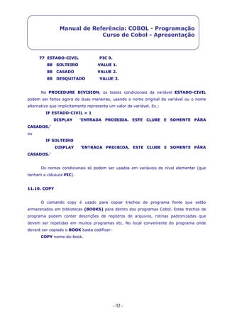 - 92 -
Manual de Referência: COBOL - Programação
Curso de Cobol - Apresentação
77 ESTADO-CIVIL PIC 9.
88 SOLTEIRO VALUE 1.
88 CASADO VALUE 2.
88 DESQUITADO VALUE 3.
Na PROCEDURE DIVISION, os testes condicionais da variável ESTADO-CIVIL
podem ser feitos agora de duas maneiras, usando o nome original da variável ou o nome
alternativo que implicitamente representa um valor da variável. Ex.:
IF ESTADO-CIVIL = 1
DISPLAY ‘ENTRADA PROIBIDA. ESTE CLUBE E SOMENTE PÁRA
CASADOS.’
ou
IF SOLTEIRO
DISPLAY ‘ENTRADA PROIBIDA. ESTE CLUBE E SOMENTE PÁRA
CASADOS.’
Os nomes condicionais só podem ser usados em variáveis de nível elementar (que
tenham a cláusula PIC).
11.10. COPY
O comando copy é usado para copiar trechos de programa fonte que estão
armazenados em bibliotecas (BOOKS) para dentro dos programas Cobol. Estes trechos de
programa podem conter descrições de registros de arquivos, rotinas padronizadas que
devem ser repetidas em muitos programas etc. No local conveniente do programa onde
deverá ser copiado o BOOK basta codificar:
COPY nome-do-book.
 