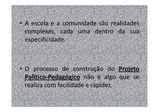 • A escola e a comunidade são realidades
  complexas, cada uma dentro da sua
  especificidade.



• O processo de construção do Projeto
  Político-Pedagógico não é algo que se
  realiza com facilidade e rapidez.
 