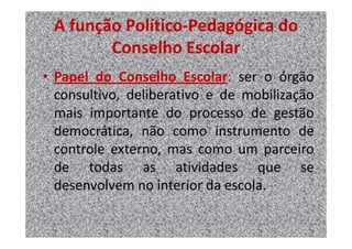 A função Político-Pedagógica do
        Conselho Escolar
• Papel do Conselho Escolar: ser o órgão
  consultivo, deliberativo e de mobilização
  mais importante do processo de gestão
  democrática, não como instrumento de
  controle externo, mas como um parceiro
  de todas as atividades que se
  desenvolvem no interior da escola.
 