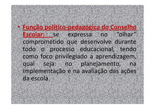 • Função político-pedagógica do Conselho
  Escolar: se expressa no “olhar”
  comprometido que desenvolve durante
  todo o processo educacional, tendo
  como foco privilegiado a aprendizagem,
  qual seja: no planejamento, na
  implementação e na avaliação das ações
  da escola.
 