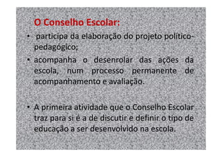 O Conselho Escolar:
• participa da elaboração do projeto político-
  pedagógico;
• acompanha o desenrolar das ações da
  escola, num processo permanente de
  acompanhamento e avaliação.

• A primeira atividade que o Conselho Escolar
  traz para si é a de discutir e definir o tipo de
  educação a ser desenvolvido na escola.
 