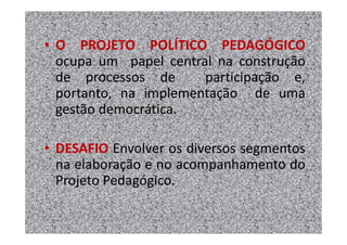 • O PROJETO POLÍTICO PEDAGÓGICO
  ocupa um papel central na construção
  de processos de      participação e,
  portanto, na implementação de uma
  gestão democrática.

• DESAFIO Envolver os diversos segmentos
  na elaboração e no acompanhamento do
  Projeto Pedagógico.
 