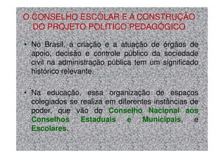 O CONSELHO ESCOLAR E A CONSTRUÇÃO
  DO PROJETO POLÍTICO PEDAGÓGICO

• No Brasil, a criação e a atuação de órgãos de
  apoio, decisão e controle público da sociedade
  civil na administração pública tem um significado
  histórico relevante.

• Na educação, essa organização de espaços
  colegiados se realiza em diferentes instâncias de
  poder, que vão do Conselho Nacional aos
  Conselhos     Estaduais     e    Municipais,    e
  Escolares.
 