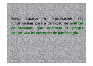 Esses espaços e organizações são
fundamentais para a definição de políticas
educacionais que orientem a prática
educativa e os processos de participação.
 
