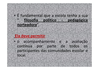 • É fundamental que a escola tenha a sua
  “ filosofia político - pedagógica
  norteadora”,

 Ela deve permitir:
• o acompanhamento e a avaliação
  contínua por parte de todos os
  participantes das comunidades escolar e
  local.
 