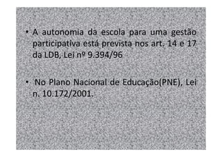 • A autonomia da escola para uma gestão
  participativa está prevista nos art. 14 e 17
  da LDB, Lei nº 9.394/96

• No Plano Nacional de Educação(PNE), Lei
  n. 10.172/2001.
 