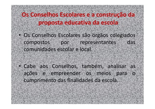 Os Conselhos Escolares e a construção da
      proposta educativa da escola
• Os Conselhos Escolares são órgãos colegiados
  compostos     por     representantes     das
  comunidades escolar e local.

• Cabe aos Conselhos, também, analisar as
  ações e empreender os meios para o
  cumprimento das finalidades da escola.
 