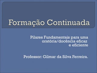Pilares Fundamentais para uma
oratória/docência eficaz
e eficiente
Professor: Gilmar da Silva Ferreira.
 