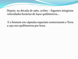 Depois, na década de 1960, aviões – foguetes atingiram
velocidades horárias de 6400 quilômetros...

E o homem em cápsulas espaciais contornaram a Terra
a 290.000 quilômetros por hora.
 