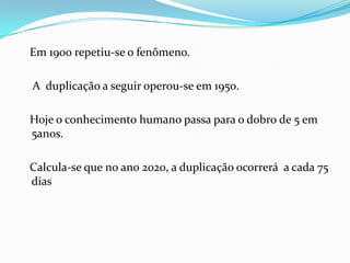 Em 1900 repetiu-se o fenômeno.

A duplicação a seguir operou-se em 1950.

Hoje o conhecimento humano passa para o dobro de 5 em
5anos.

Calcula-se que no ano 2020, a duplicação ocorrerá a cada 75
dias
 