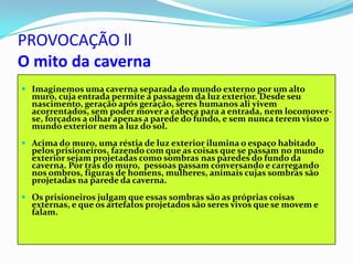 PROVOCAÇÃO ll
O mito da caverna
 Imaginemos uma caverna separada do mundo externo por um alto
  muro, cuja entrada permite a passagem da luz exterior. Desde seu
  nascimento, geração após geração, seres humanos ali vivem
  acorrentados, sem poder mover a cabeça para a entrada, nem locomover-
  se, forçados a olhar apenas a parede do fundo, e sem nunca terem visto o
  mundo exterior nem a luz do sol.
 Acima do muro, uma réstia de luz exterior ilumina o espaço habitado
  pelos prisioneiros, fazendo com que as coisas que se passam no mundo
  exterior sejam projetadas como sombras nas paredes do fundo da
  caverna. Por trás do muro, pessoas passam conversando e carregando
  nos ombros, figuras de homens, mulheres, animais cujas sombras são
  projetadas na parede da caverna.
 Os prisioneiros julgam que essas sombras são as próprias coisas
  externas, e que os artefatos projetados são seres vivos que se movem e
  falam.
 