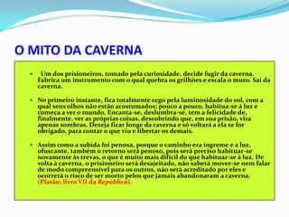 O MITO DA CAVERNA
      Um dos prisioneiros, tomado pela curiosidade, decide fugir da caverna.
      Fabrica um instrumento com o qual quebra os grilhòes e escala o muro. Sai da
      caverna.

   No primeiro instante, fica totalmente cego pela luminosidade do sol, com a
      qual seus olhos não estão acostumados; pouco a pouco, habitua-se à luz e
      começa a ver o mundo. Encanta-se, deslumbra-se, tem a felicidade de,
      finalmente, ver as próprias coisas, descobrindo que, em sua prisão, vira
      apenas sombras. Deseja ficar longe da caverna e só voltará a ela se for
      obrigado, para contar o que viu e libertar os demais.

   Assim como a subida foi penosa, porque o caminho era íngreme e a luz,
      ofuscante, também o retorno será penoso, pois será preciso habituar-se
      novamente às trevas, o que é muito mais difícil do que habituar-se à luz. De
      volta à caverna, o prisioneiro será desajeitado, não saberá mover-se nem falar
      de modo compreensível para os outros, não será acreditado por eles e
      ocorrerá o risco de ser morto pelos que jamais abandonaram a caverna.
      (Platão: livro VII da República).
 
