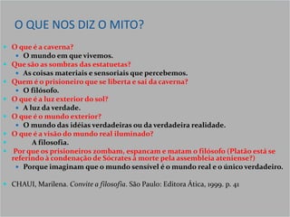 O QUE NOS DIZ O MITO?
 O que é a caverna?
    O mundo em que vivemos.
 Que são as sombras das estatuetas?
    As coisas materiais e sensoriais que percebemos.
 Quem é o prisioneiro que se liberta e sai da caverna?
    O filósofo.
 O que é a luz exterior do sol?
    A luz da verdade.
 O que é o mundo exterior?
    O mundo das idéias verdadeiras ou da verdadeira realidade.
 O que é a visão do mundo real iluminado?
       A filosofia.
 Por que os prisioneiros zombam, espancam e matam o filósofo (Platão está se
  referindo à condenação de Sócrates à morte pela assembleia ateniense?)
    Porque imaginam que o mundo sensível é o mundo real e o único verdadeiro.

 CHAUI, Marilena. Convite a filosofia. São Paulo: Editora Ática, 1999. p. 41
 