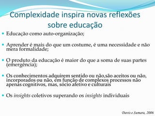 Complexidade inspira novas reflexões
            sobre educação
 Educação como auto-organização;

 Aprender é mais do que um costume, é uma necessidade e não
  mera formalidade;

 O produto da educação é maior do que a soma de suas partes
  (emergência);

 Os conhecimentos adquirem sentido ou não,são aceitos ou não,
  incorporados ou não, em função de complexos processos não
  apenas cognitivos, mas, sócio afetivo e culturais

 Os insights coletivos superando os insights individuais


                                                     Davis e Sumara, 2006
 