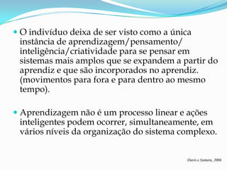  O indivíduo deixa de ser visto como a única
  instância de aprendizagem/pensamento/
  inteligência/criatividade para se pensar em
  sistemas mais amplos que se expandem a partir do
  aprendiz e que são incorporados no aprendiz.
  (movimentos para fora e para dentro ao mesmo
  tempo).

 Aprendizagem não é um processo linear e ações
  inteligentes podem ocorrer, simultaneamente, em
  vários níveis da organização do sistema complexo.


                                           Davis e Sumara, 2006
 