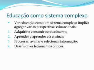 Educação como sistema complexo
    Ver educação como um sistema complexo implica
     agregar várias perspectivas educacionais:
1.   Adquirir e construir conhecimento;
2.   Aprender a aprender e a ensinar;
3.   Processar, avaliar e selecionar informação;
4.   Desenvolver letramentos críticos.
 