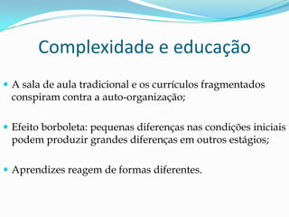 Complexidade e educação
 A sala de aula tradicional e os currículos fragmentados
 conspiram contra a auto-organização;

 Efeito borboleta: pequenas diferenças nas condições iniciais
 podem produzir grandes diferenças em outros estágios;

 Aprendizes reagem de formas diferentes.
 