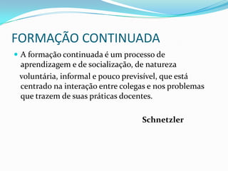 FORMAÇÃO CONTINUADA
 A formação continuada é um processo de
 aprendizagem e de socialização, de natureza
 voluntária, informal e pouco previsível, que está
 centrado na interação entre colegas e nos problemas
 que trazem de suas práticas docentes.

                                  Schnetzler
 