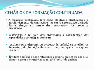 CENÁRIOS DA FORMAÇÃO CONTINUADA
 A formação continuada teve como objetivo a atualização e o
  aprofundamento de conhecimentos como necessidade derivada
  das mudanças no campo das tecnologias, nos processos
  produtivos .

 Restringem a reflexão dos professores à consideração das
  capacidades e estratégias de ensino;

 excluem os professores do processo de definição dos objetivos
  do ensino, da definição do que, como, por que e para quem
  ensinar;

 limitam a reflexão dos professores à própria prática ou dos seus
  alunos, desconsiderando as condições sociais do ensino;
 