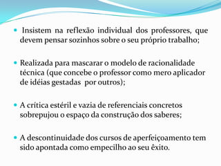  Insistem na reflexão individual dos professores, que
  devem pensar sozinhos sobre o seu próprio trabalho;

 Realizada para mascarar o modelo de racionalidade
  técnica (que concebe o professor como mero aplicador
  de idéias gestadas por outros);

 A crítica estéril e vazia de referenciais concretos
  sobrepujou o espaço da construção dos saberes;

 A descontinuidade dos cursos de aperfeiçoamento tem
  sido apontada como empecilho ao seu êxito.
 