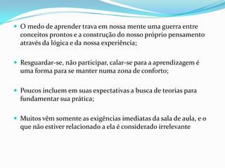  O medo de aprender trava em nossa mente uma guerra entre
  conceitos prontos e a construção do nosso próprio pensamento
  através da lógica e da nossa experiência;

 Resguardar-se, não participar, calar-se para a aprendizagem é
  uma forma para se manter numa zona de conforto;

 Poucos incluem em suas expectativas a busca de teorias para
  fundamentar sua prática;

 Muitos vêm somente as exigências imediatas da sala de aula, e o
  que não estiver relacionado a ela é considerado irrelevante
 