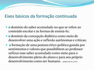 Eixos básicos da formação continuada

 o domínio do saber acumulado no que se refere ao
  conteúdo escolar e às formas de ensiná-lo;
 o domínio da concepção dialética como meio de
  desenvolver uma ação e reflexão autônomas e críticas;
 a formação de uma postura ético-política guiada por
  sentimentos e valores que possibilitem ao professor
  utilizar esse saber acumulado como meio para o
  desenvolvimento pleno do aluno e para seu próprio
  desenvolvimento como ser humano. (BERNADETE GATTI)
 