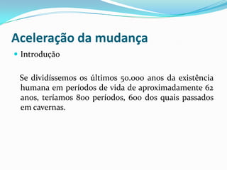 Aceleração da mudança
 Introdução


 Se dividíssemos os últimos 50.000 anos da existência
 humana em períodos de vida de aproximadamente 62
 anos, teríamos 800 períodos, 600 dos quais passados
 em cavernas.
 