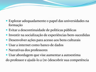  Explorar adequadamente o papel das universidades na
  formação
 Evitar a descontinuidade de políticas públicas
 Investir na socialização de experiências bem-sucedidas
 Desenvolver ações para acesso aos bens culturais
 Usar a internet como banco de dados
 Narrativas dos professores
 Usar abordagem que vise aumentar a autoestima
do professor e ajudá-lo a (re-)descobrir sua competência
 
