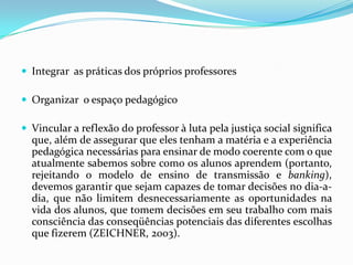  Integrar as práticas dos próprios professores

 Organizar o espaço pedagógico

 Vincular a reflexão do professor à luta pela justiça social significa
  que, além de assegurar que eles tenham a matéria e a experiência
  pedagógica necessárias para ensinar de modo coerente com o que
  atualmente sabemos sobre como os alunos aprendem (portanto,
  rejeitando o modelo de ensino de transmissão e banking),
  devemos garantir que sejam capazes de tomar decisões no dia-a-
  dia, que não limitem desnecessariamente as oportunidades na
  vida dos alunos, que tomem decisões em seu trabalho com mais
  consciência das conseqüências potenciais das diferentes escolhas
  que fizerem (ZEICHNER, 2003).
 
