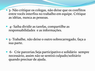  3- Não critique os colegas, não deixe que os conflitos
  entre vocês interfira no trabalho em equipe. Critique
  as idéias, nunca as pessoas.

 4- Saiba dividir as tarefas, compartilhe as
  responsabilidades e as informações.

 5- Trabalhe, não deixe o outro sobrecarregado, faça a
  sua parte.

 6- Crie parcerias.Seja participativo e solidário sempre
  necessário, assim não se sentirá culpado/solitário
  quando precisar de ajuda.
 