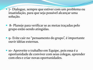  7- Dialogue, sempre que estiver com um problema ou
 insatisfação, para que seja possível alcançar uma
 solução.

 8- Planeje para verificar se as metas traçadas pelo
 grupo estão sendo atingidas.

 9- Evite cair no “pensamento do grupo”, é importante
 ouvir idéias externas.

 10- Aproveite o trabalho em Equipe, pois essa é a
 oportunidade de conviver com seus colegas, aprender
 com eles e criar novas oportunidades.
 