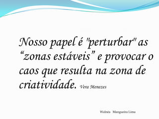 Nosso papel é "perturbar" as
“zonas estáveis” e provocar o
caos que resulta na zona de
criatividade.Vera Menezes



                      Walnéa Mangueira Lima
 