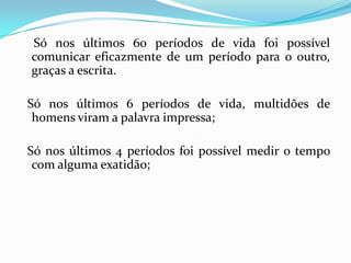 Só nos últimos 60 períodos de vida foi possível
comunicar eficazmente de um período para o outro,
graças a escrita.

Só nos últimos 6 períodos de vida, multidões de
 homens viram a palavra impressa;

Só nos últimos 4 períodos foi possível medir o tempo
 com alguma exatidão;
 
