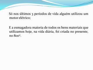 Só nos últimos 3 períodos de vida alguém utilizou um
motor elétrico;

E a esmagadora maioria de todos os bens materiais que
utilizamos hoje, na vida diária, foi criada no presente,
no 8000.
 