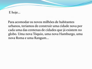 E hoje...

Para acomodar os novos milhões de habitantes
urbanos, teríamos de construir uma cidade nova por
cada uma das centenas de cidades que já existem no
globo. Uma nova Tóquio, uma nova Hamburgo, uma
nova Roma e uma Rangum...
 
