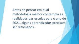 Antes de pensar em qual
metodologia melhor contempla as
realidades das escolas para o ano de
2021, alguns aprendizados precisam
ser retomados.
 