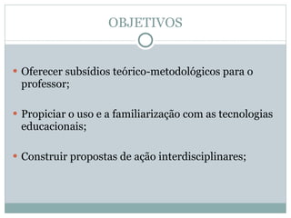 OBJETIVOS Oferecer subsídios teórico-metodológicos para o professor;  Propiciar o uso e a familiarização com as tecnologias educacionais;  Construir propostas de ação interdisciplinares;  