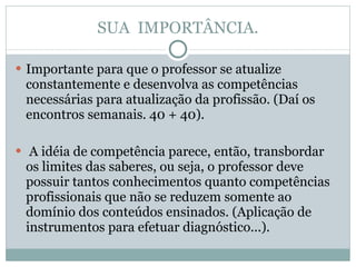SUA  IMPORTÂNCIA. Importante para que o professor se atualize constantemente e desenvolva as competências necessárias para atualização da profissão. (Daí os encontros semanais. 40 + 40). A idéia de competência parece, então, transbordar os limites das saberes, ou seja, o professor deve possuir tantos conhecimentos quanto competências profissionais que não se reduzem somente ao domínio dos conteúdos ensinados. (Aplicação de instrumentos para efetuar diagnóstico...). 