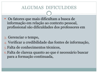 ALGUMAS  DIFICULDDES Os fatores que mais dificultam a busca de informação em relação ao contexto pessoal, profissional são dificuldades dos professores em Gerenciar o tempo,  Verificar a credibilidade das fontes de informação,  Falta de conhecimentos técnicos,  Falta de clareza quanto ao que é necessário buscar para a formação continuada, 