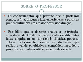 SOBRE  O  PROFESSOR Os conhecimentos que permite que o professor estude, reflita, discuta e faça experiências a partir da prática vislumbra uma maior profissionalização. Possibilita que o docente analise as estratégias educativas, dentro da realidade escolar em diferentes fases, adquira maior experiência didática, possa se colocar criticamente perante as atividades que realiza e valide os objetivos, conteúdos, métodos e proposta curriculares utilizados em sala de aula. 