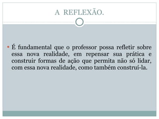 A  REFLEXÃO. É fundamental que o professor possa refletir sobre essa nova realidade, em repensar sua prática e construir formas de ação que permita não só lidar, com essa nova realidade, como também construí-la. 